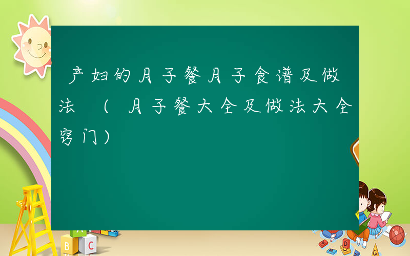 产妇的月子餐月子食谱及做法 (月子餐大全及做法大全窍门)